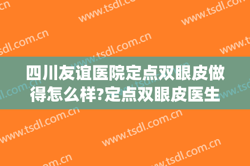 四川友谊医院定点双眼皮做得怎么样?定点双眼皮医生哪个好(成都友谊医院做双眼皮怎么样)