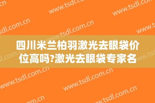 四川米兰柏羽激光去眼袋价位高吗?激光去眼袋专家名单(四川米兰柏羽整形医院)