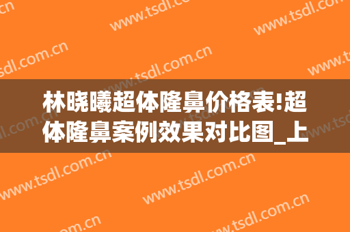 林晓曦超体隆鼻价格表!超体隆鼻案例效果对比图_上海交通大学医学院附属第九人民医院
