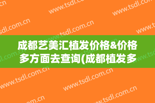 成都艺美汇植发价格&价格多方面去查询(成都植发多少钱、新生3d植发1)