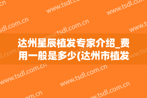 达州星辰植发专家介绍_费用一般是多少(达州市植发哪家好)
