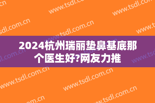 2024杭州瑞丽垫鼻基底那个医生好?网友力推