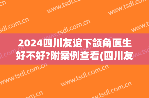 2024四川友谊下颌角医生好不好?附案例查看(四川友谊下颌角失败案例)