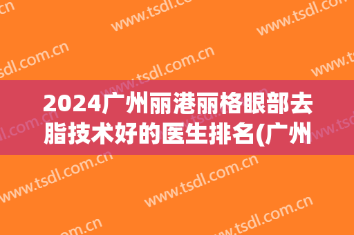 2024广州丽港丽格眼部去脂技术好的医生排名(广州丽港丽格医疗美容)