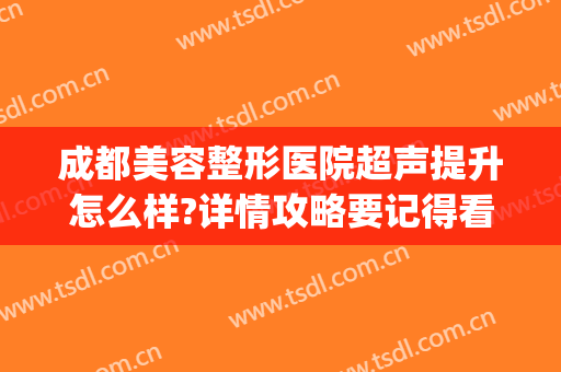 成都美容整形医院超声提升怎么样?详情攻略要记得看(成都医大整形美容医院怎么样)
