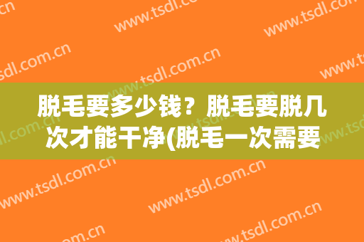 脱毛要多少钱？脱毛要脱几次才能干净(脱毛一次需要多少钱)
