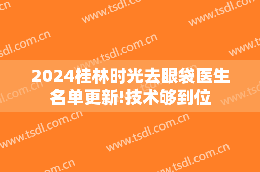 2024桂林时光去眼袋医生名单更新!技术够到位