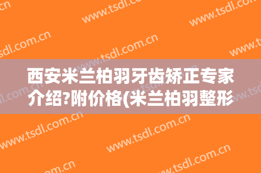 西安米兰柏羽牙齿矫正专家介绍?附价格(米兰柏羽整形医院官网)