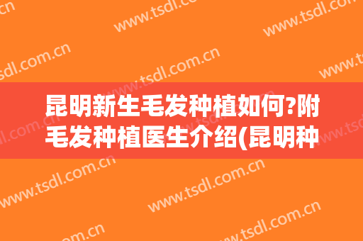 昆明新生毛发种植如何?附毛发种植医生介绍(昆明种植头发)