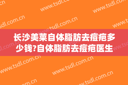 长沙美莱自体脂肪去痘疤多少钱?自体脂肪去痘疤医生哪个好(长沙自体脂肪面部填充价格)