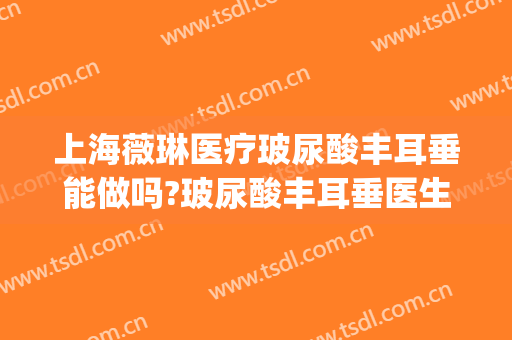 上海薇琳医疗玻尿酸丰耳垂能做吗?玻尿酸丰耳垂医生介绍(玻尿酸丰耳垂注意事项)
