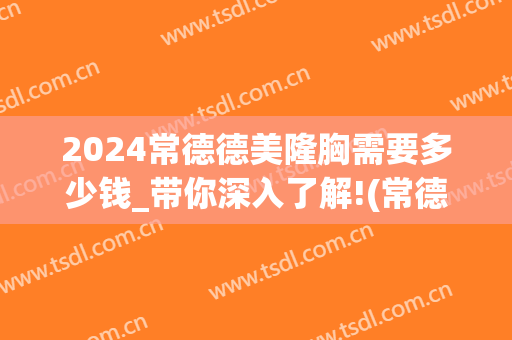 2024常德德美隆胸需要多少钱_带你深入了解!(常德隆胸的价格)
