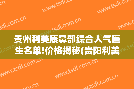 贵州利美康鼻部综合人气医生名单!价格揭秘(贵阳利美康医院做鼻子怎么样)