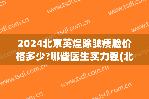 2024北京英煌除皱瘦脸价格多少?哪些医生实力强(北京英煌医疗美容好不好)