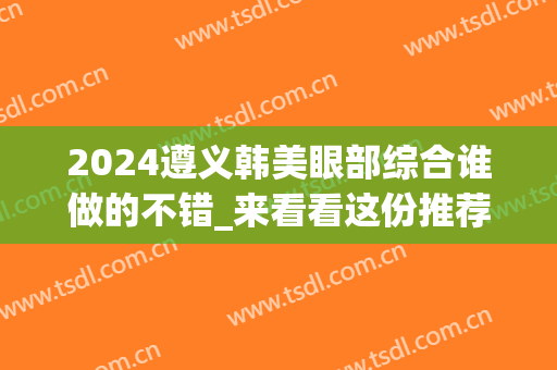 2024遵义韩美眼部综合谁做的不错_来看看这份推荐(遵义韩美医院怎么样)
