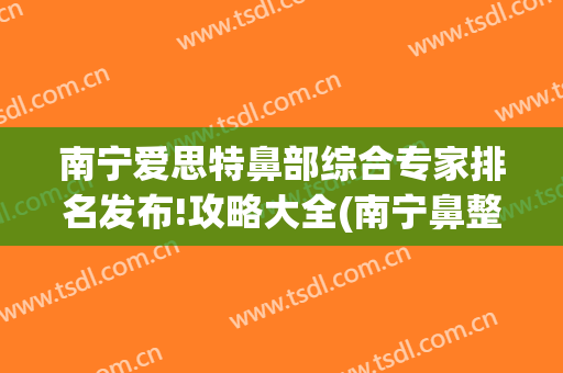 南宁爱思特鼻部综合专家排名发布!攻略大全(南宁鼻整形医院)