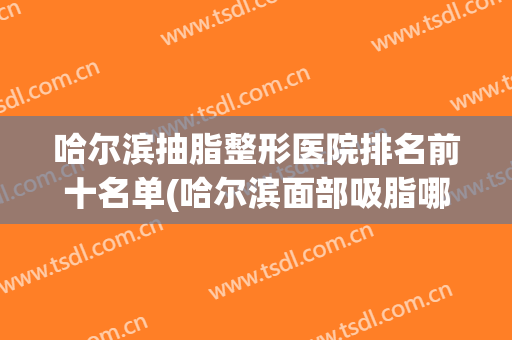 哈尔滨抽脂整形医院排名前十名单(哈尔滨面部吸脂哪个医院好)