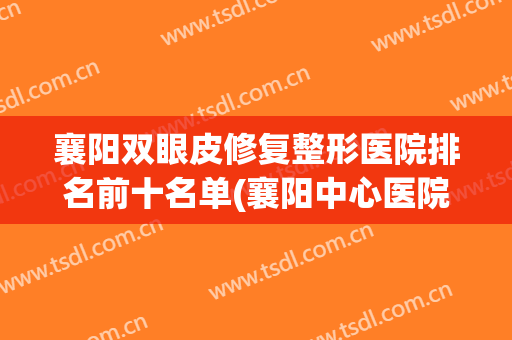 襄阳双眼皮修复整形医院排名前十名单(襄阳中心医院割双眼皮怎么样?)