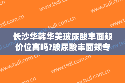 长沙华韩华美玻尿酸丰面颊价位高吗?玻尿酸丰面颊专家名单(长沙华韩华美整形医院地址)