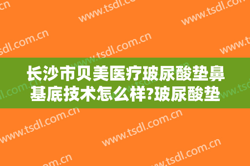 长沙市贝美医疗玻尿酸垫鼻基底技术怎么样?玻尿酸垫鼻基底医生有谁