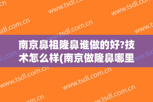 南京鼻祖隆鼻谁做的好?技术怎么样(南京做隆鼻哪里医院好)