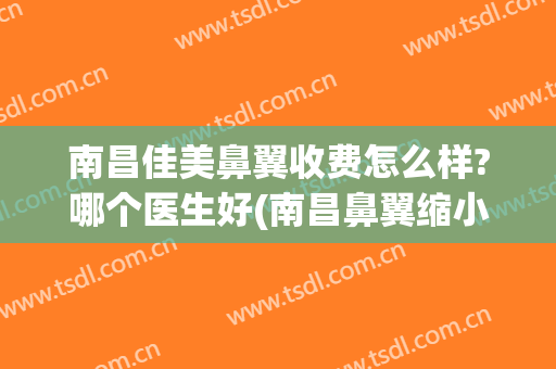 南昌佳美鼻翼收费怎么样?哪个医生好(南昌鼻翼缩小手术哪个医院好)