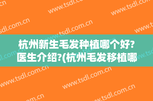 杭州新生毛发种植哪个好?医生介绍?(杭州毛发移植哪里最好)