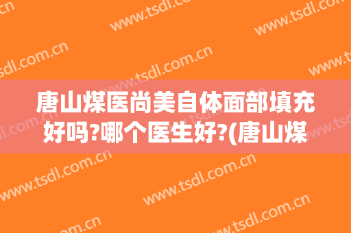 唐山煤医尚美自体面部填充好吗?哪个医生好?(唐山煤医尚美整形美容医院是公立医院吗)