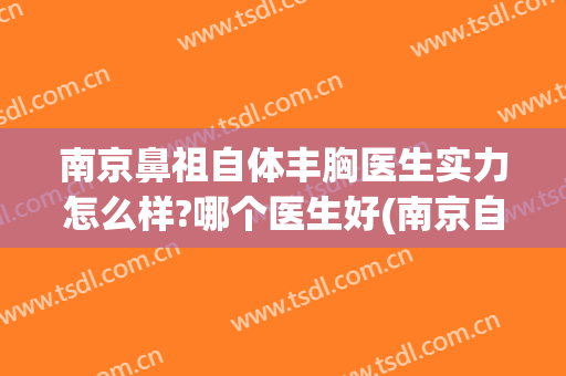 南京鼻祖自体丰胸医生实力怎么样?哪个医生好(南京自体脂肪丰胸)