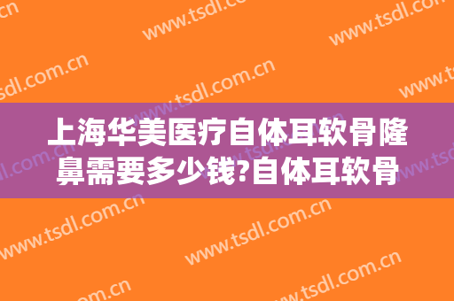 上海华美医疗自体耳软骨隆鼻需要多少钱?自体耳软骨隆鼻医生推荐(上海软骨隆鼻手术多少钱)