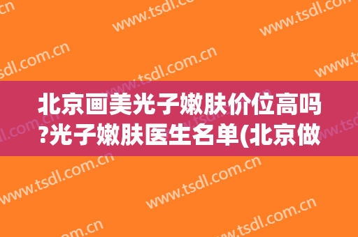 北京画美光子嫩肤价位高吗?光子嫩肤医生名单(北京做光子嫩肤好的医院盘点)