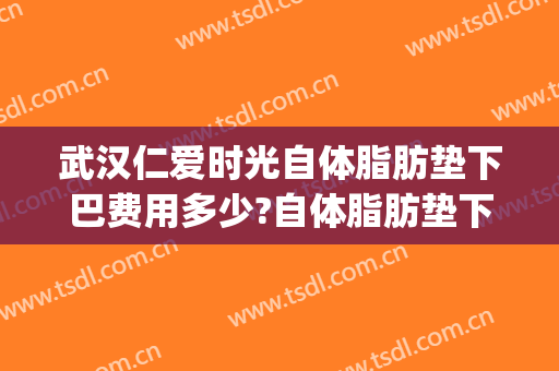 武汉仁爱时光自体脂肪垫下巴费用多少?自体脂肪垫下巴医生有谁(武汉下巴吸脂多少钱)