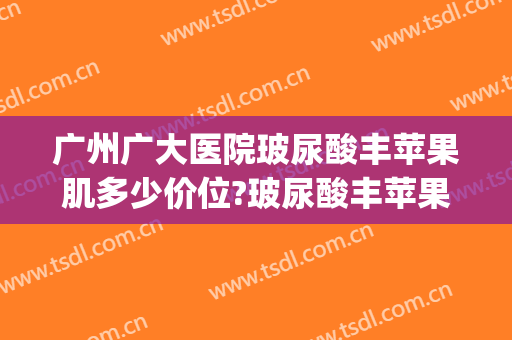 广州广大医院玻尿酸丰苹果肌多少价位?玻尿酸丰苹果肌医生哪个好(玻尿酸丰苹果肌好吗)