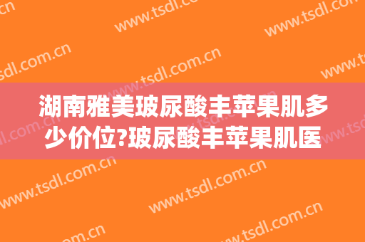 湖南雅美玻尿酸丰苹果肌多少价位?玻尿酸丰苹果肌医生哪个好(丰苹果肌用什么牌子玻尿酸好)