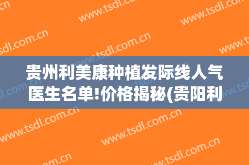 贵州利美康种植发际线人气医生名单!价格揭秘(贵阳利美康植发怎么样)