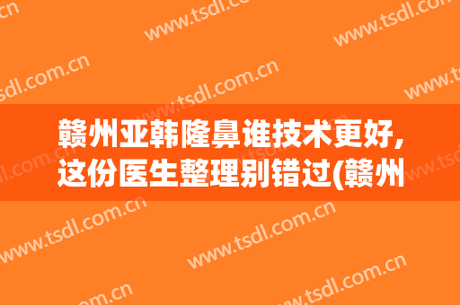 赣州亚韩隆鼻谁技术更好,这份医生整理别错过(赣州韩美整形美容医院好不好)