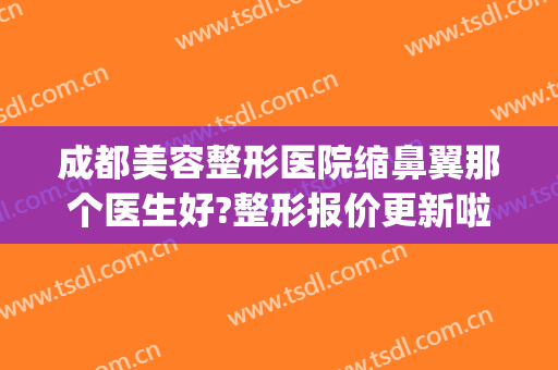 成都美容整形医院缩鼻翼那个医生好?整形报价更新啦!(成都隆鼻整形医生)