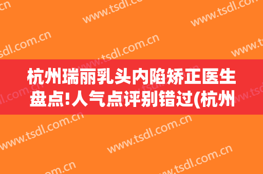杭州瑞丽乳头内陷矫正医生盘点!人气点评别错过(杭州瑞丽整形美容院医生)