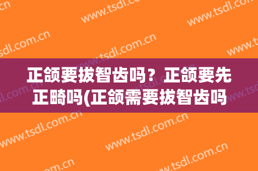 正颌要拔智齿吗？正颌要先正畸吗(正颌需要拔智齿吗)