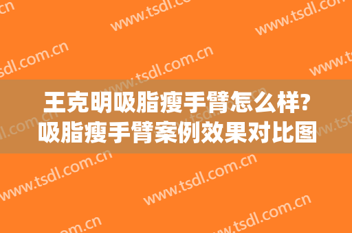 王克明吸脂瘦手臂怎么样?吸脂瘦手臂案例效果对比图_中国医学科学院整形外科医院