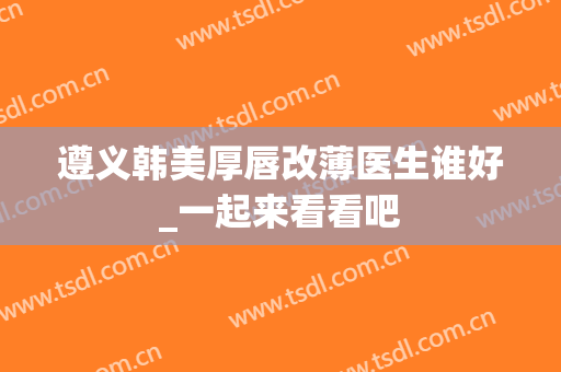 遵义韩美厚唇改薄医生谁好_一起来看看吧