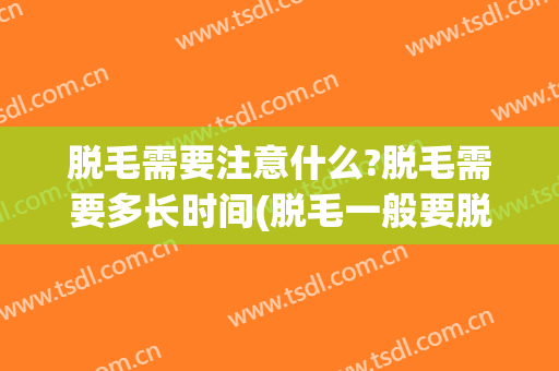 脱毛需要注意什么?脱毛需要多长时间(脱毛一般要脱多久)