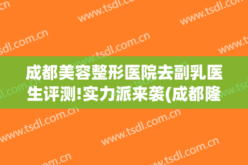 成都美容整形医院去副乳医生评测!实力派来袭(成都隆胸医院医生推荐)