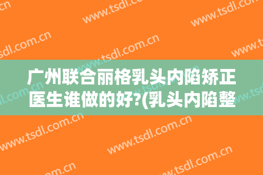 广州联合丽格乳头内陷矫正医生谁做的好?(乳头内陷整形手术)