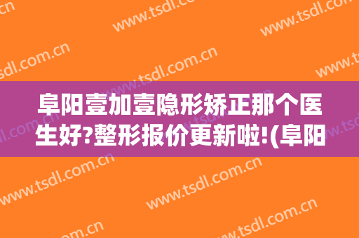 阜阳壹加壹隐形矫正那个医生好?整形报价更新啦!(阜阳壹加医疗美容医院牙科怎么样)