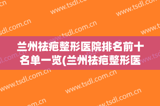 兰州祛疤整形医院排名前十名单一览(兰州祛疤整形医院排名前十名单一览图)