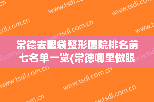常德去眼袋整形医院排名前七名单一览(常德哪里做眼袋好)