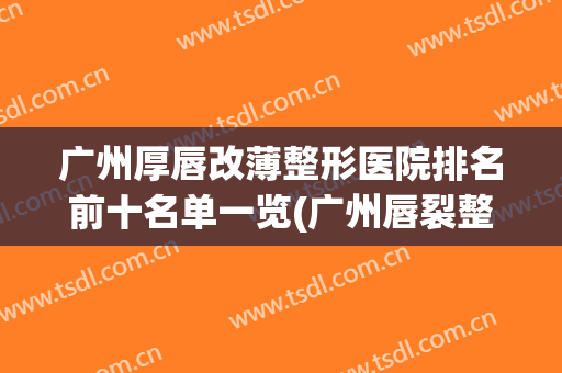 广州厚唇改薄整形医院排名前十名单一览(广州唇裂整形最好的医院)