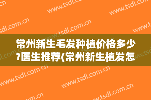 常州新生毛发种植价格多少?医生推荐(常州新生植发怎么样)