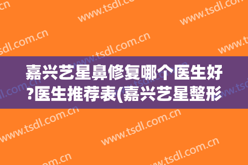 嘉兴艺星鼻修复哪个医生好?医生推荐表(嘉兴艺星整形医院好吗)